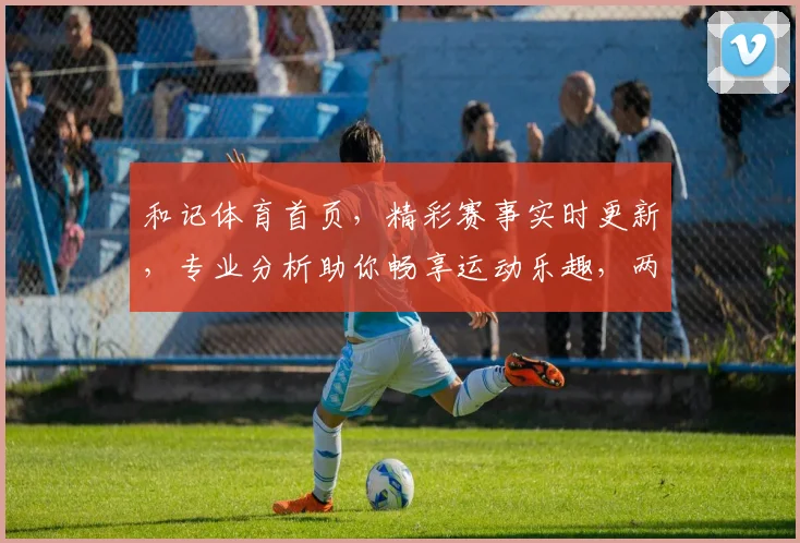 和记体育首页，精彩赛事实时更新，专业分析助你畅享运动乐趣，两大亮点不容错过