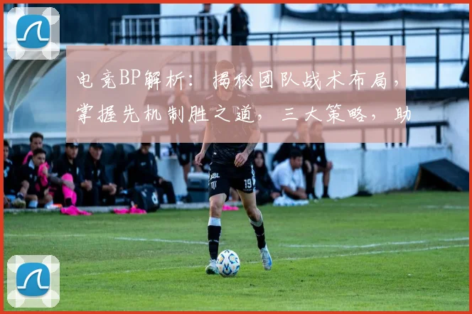 电竞BP解析：揭秘团队战术布局，掌握先机制胜之道，三大策略，助你成为游戏高手