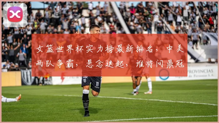 女篮世界杯实力榜最新排名，中美两队争霸，悬念迭起，谁将问鼎冠军